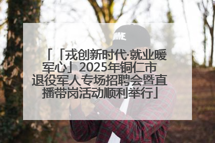 「戎创新时代·就业暖军心」2025年铜仁市退役军人专场招聘会暨直播带岗活动顺利举行