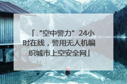 “空中警力”24小时在线，警用无人机编织城市上空安全网