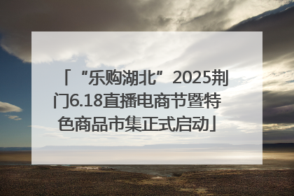 “乐购湖北”2025荆门6.18直播电商节暨特色商品市集正式启动