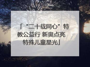 “二十载同心”特教公益行 新奥点亮特殊儿童星光
