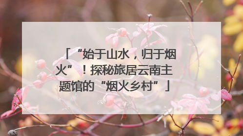 “始于山水，归于烟火”！探秘旅居云南主题馆的“烟火乡村”