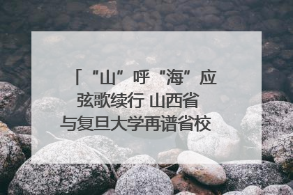 “山”呼“海”应 弦歌续行 山西省与复旦大学再谱省校合作新篇章