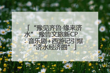 “豫见齐鲁·缘来济水” 豫鲁文旅新CP：音乐剧+西游记引爆“济水经济圈”