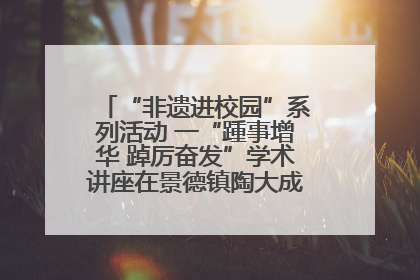 “非遗进校园”系列活动 一“踵事增华 踔厉奋发”学术讲座在景德镇陶大成功举办（图）