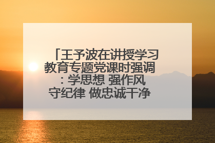 王予波在讲授学习教育专题党课时强调：学思想 强作风 守纪律 做忠诚干净担当的共产党员