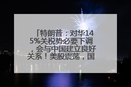 特朗普：对华145%关税势必要下调，会与中国建立良好关系！美股震荡，国际油价、金价齐涨！关税比商品还贵，美企业主很忧心……