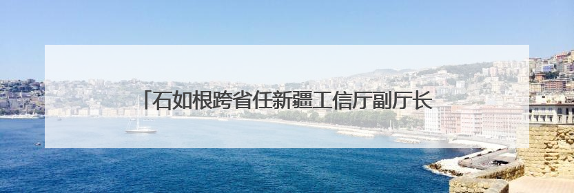 石如根跨省任新疆工信厅副厅长，连续多名年轻干部调任新疆