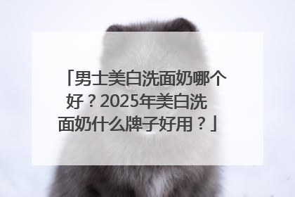 男士美白洗面奶哪个好？2025年美白洗面奶什么牌子好用？