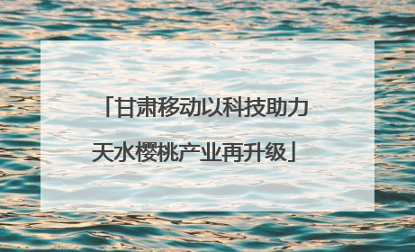 甘肃移动以科技助力天水樱桃产业再升级