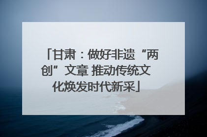 甘肃：做好非遗“两创”文章 推动传统文化焕发时代新采