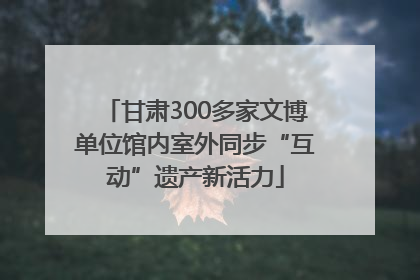 甘肃300多家文博单位馆内室外同步“互动”遗产新活力
