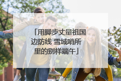 用脚步丈量祖国边防线 雪域哨所里的别样端午
