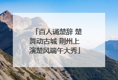 百人诵楚辞 楚舞动古城 荆州上演楚风端午大秀