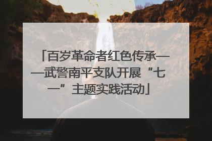 百岁革命者红色传承——武警南平支队开展“七一”主题实践活动