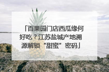 百果园门店西瓜缘何好吃？江苏盐城产地溯源解锁“甜蜜”密码