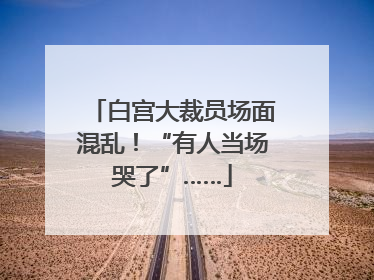 白宫大裁员场面混乱！“有人当场哭了”……