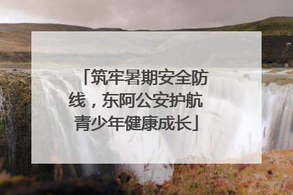 筑牢暑期安全防线，东阿公安护航青少年健康成长