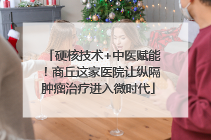 硬核技术+中医赋能！商丘这家医院让纵隔肿瘤治疗进入微时代