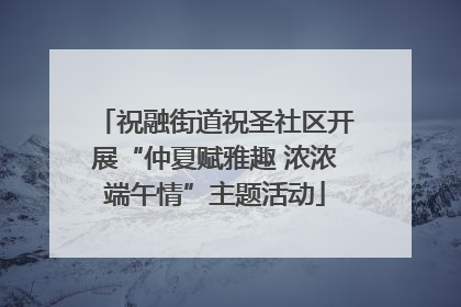 祝融街道祝圣社区开展“仲夏赋雅趣 浓浓端午情”主题活动