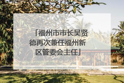 福州市市长吴贤德再次兼任福州新区管委会主任