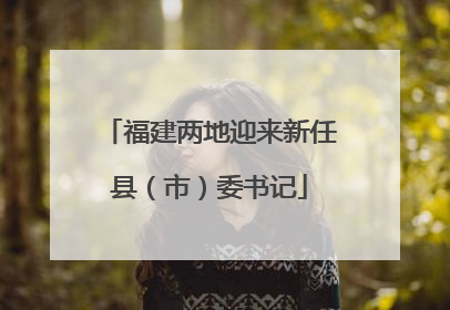 福建两地迎来新任县（市）委书记