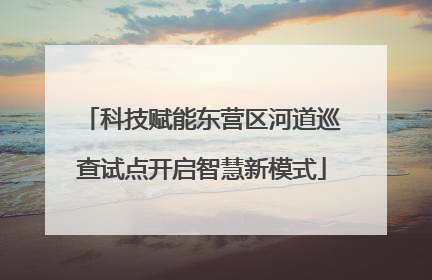 科技赋能东营区河道巡查试点开启智慧新模式