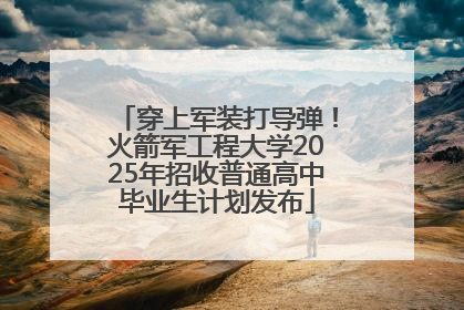 穿上军装打导弹！火箭军工程大学2025年招收普通高中毕业生计划发布