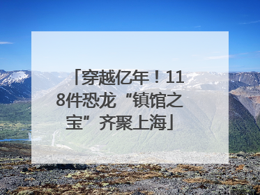 穿越亿年！118件恐龙“镇馆之宝”齐聚上海