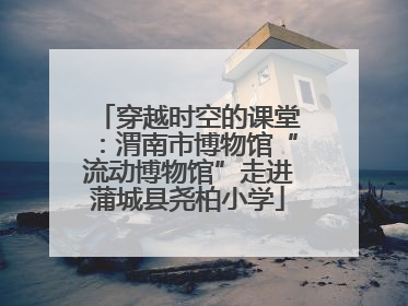 穿越时空的课堂：渭南市博物馆“流动博物馆”走进蒲城县尧柏小学