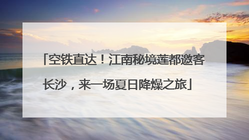 空铁直达！江南秘境莲都邀客长沙，来一场夏日降燥之旅