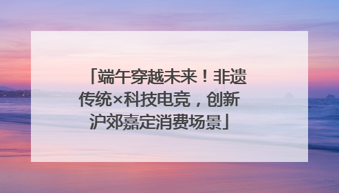 端午穿越未来！非遗传统×科技电竞，创新沪郊嘉定消费场景