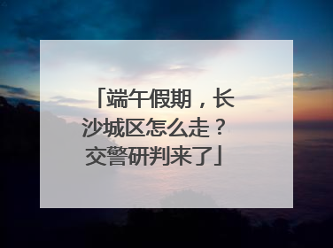 端午假期，长沙城区怎么走？交警研判来了