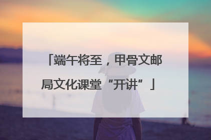 端午将至，甲骨文邮局文化课堂“开讲”