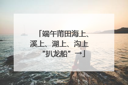 端午莆田海上、溪上、湖上、沟上“扒龙船”→