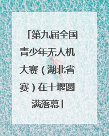 第九届全国青少年无人机大赛（湖北省赛）在十堰圆满落幕