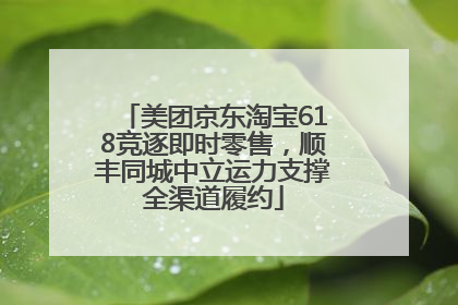 美团京东淘宝618竞逐即时零售，顺丰同城中立运力支撑全渠道履约