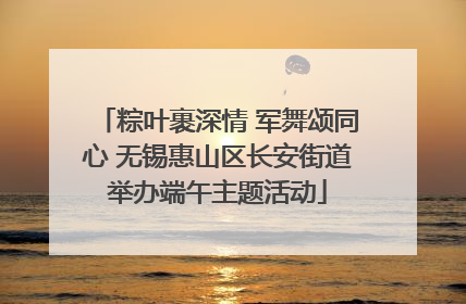 粽叶裹深情 军舞颂同心 无锡惠山区长安街道举办端午主题活动