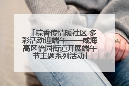 粽香传情暖社区 多彩活动迎端午——威海高区怡园街道开展端午节主题系列活动