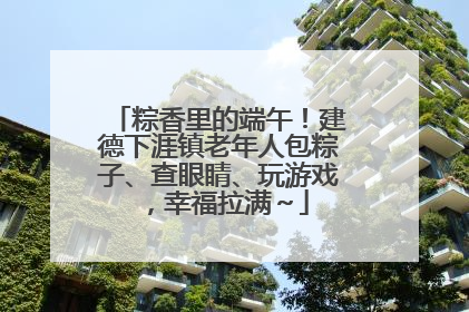 粽香里的端午！建德下涯镇老年人包粽子、查眼睛、玩游戏，幸福拉满～