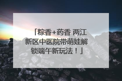 粽香+药香 两江新区中医院带萌娃解锁端午新玩法！
