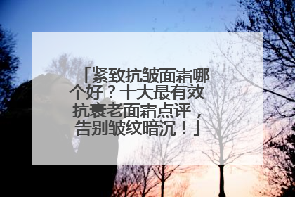 紧致抗皱面霜哪个好？十大最有效抗衰老面霜点评，告别皱纹暗沉！