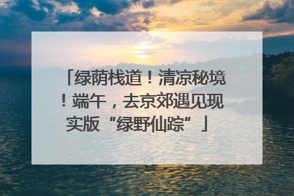 绿荫栈道！清凉秘境！端午，去京郊遇见现实版“绿野仙踪”