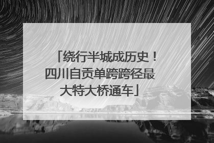 绕行半城成历史！四川自贡单跨跨径最大特大桥通车