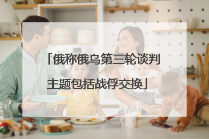俄称俄乌第三轮谈判主题包括战俘交换