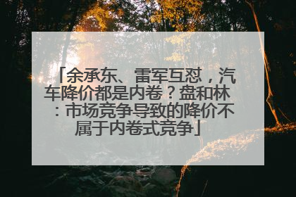 余承东、雷军互怼，汽车降价都是内卷？盘和林：市场竞争导致的降价不属于内卷式竞争