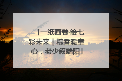 一纸画卷·绘七彩未来｜粽香暖童心，老少叙端阳