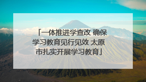 一体推进学查改 确保学习教育见行见效 太原市扎实开展学习教育