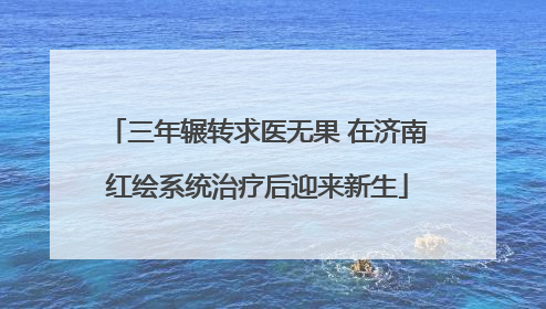 三年辗转求医无果 在济南红绘系统治疗后迎来新生