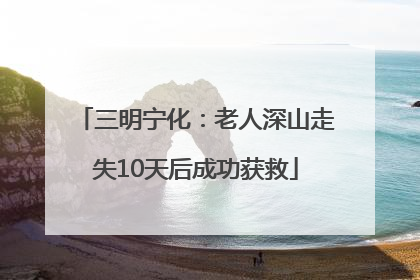 三明宁化：老人深山走失10天后成功获救