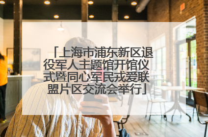 上海市浦东新区退役军人主题馆开馆仪式暨同心军民戎爱联盟片区交流会举行